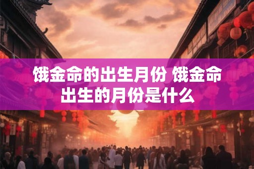 饿金命的出生月份 饿金命出生的月份是什么