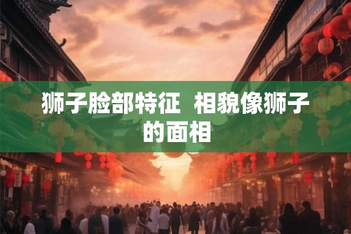 狮子脸部特征  相貌像狮子的面相