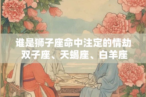 谁是狮子座命中注定的情劫 双子座、天蝎座、白羊座