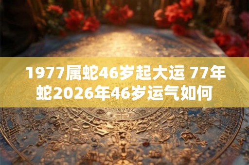 1977属蛇46岁起大运 77年蛇2026年46岁运气如何 1977属蛇46岁起大运 77年蛇2026年46岁运气如何