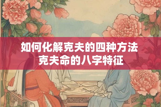 如何化解克夫的四种方法 克夫命的八字特征 如何化解克夫的四种方法 克夫命的八字特征