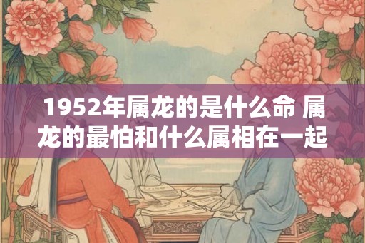 1952年属龙的是什么命 属龙的最怕和什么属相在一起