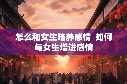 怎么和女生培养感情 如何与女生增进感情 怎么和女生培养感情 如何与女生增进感情