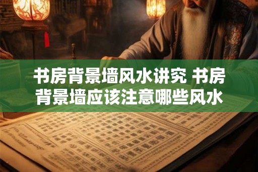 书房背景墙风水讲究 书房背景墙应该注意哪些风水