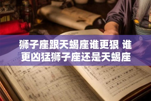 狮子座跟天蝎座谁更狠 谁更凶猛狮子座还是天蝎座 狮子座跟天蝎座谁更狠 谁更凶猛狮子座还是天蝎座