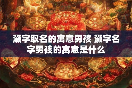 灏字取名的寓意男孩 灏字名字男孩的寓意是什么