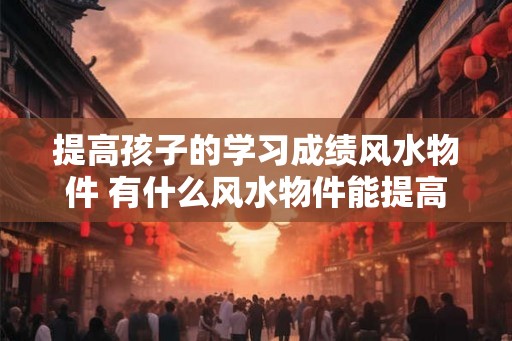 提高孩子的学习成绩风水物件 有什么风水物件能提高孩子的学习成绩