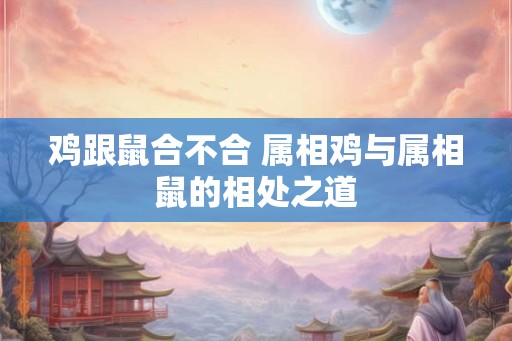 鸡跟鼠合不合 属相鸡与属相鼠的相处之道