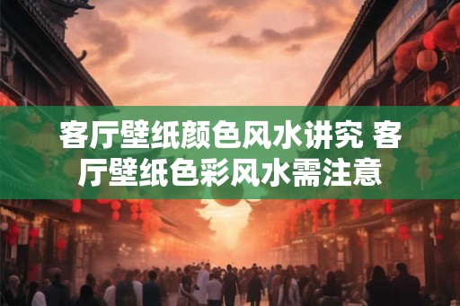 客厅壁纸颜色风水讲究 客厅壁纸色彩风水需注意