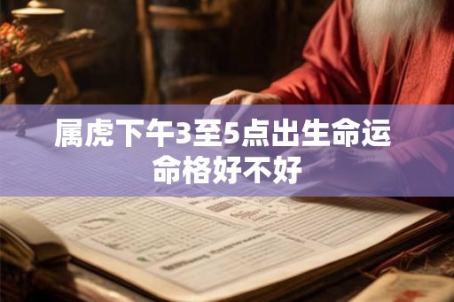 属虎下午3至5点出生命运 命格好不好 属虎下午3至5点出生命运 命格好不好