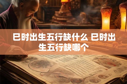 巳时出生五行缺什么 巳时出生五行缺哪个 巳时出生五行缺什么 巳时出生五行缺哪个
