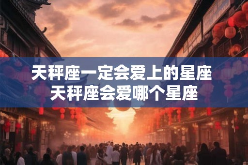 天秤座一定会爱上的星座 天秤座会爱哪个星座