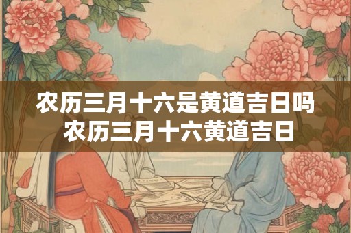 农历三月十六是黄道吉日吗 农历三月十六黄道吉日