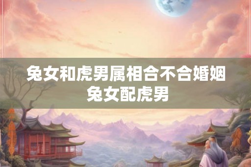 兔女和虎男属相合不合婚姻 兔女配虎男