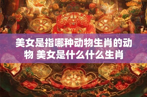 美女是指哪种动物生肖的动物 美女是什么什么生肖