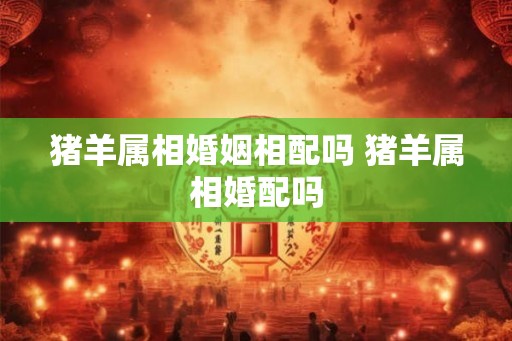 猪羊属相婚姻相配吗 猪羊属相婚配吗 猪羊属相婚姻相配吗 猪羊属相婚配吗