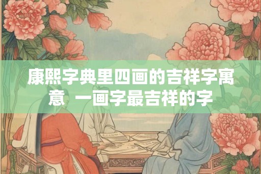 康熙字典里四画的吉祥字寓意  一画字最吉祥的字