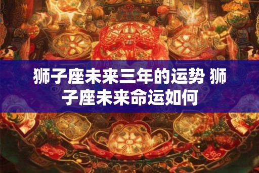 狮子座未来三年的运势 狮子座未来命运如何