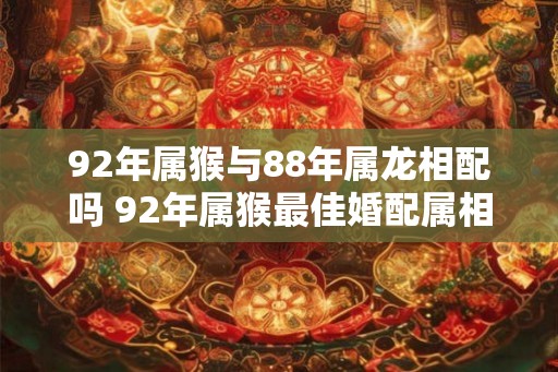 92年属猴与88年属龙相配吗 92年属猴最佳婚配属相 92年属猴与88年属龙相配吗 92年属猴最佳婚配属相