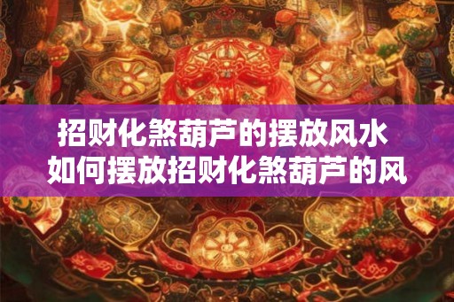 招财化煞葫芦的摆放风水 如何摆放招财化煞葫芦的风水 招财化煞葫芦的摆放风水 如何摆放招财化煞葫芦的风水