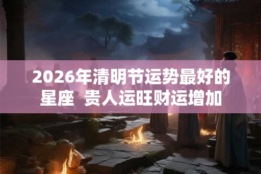 2026年清明节运势最好的星座  贵人运旺财运增加