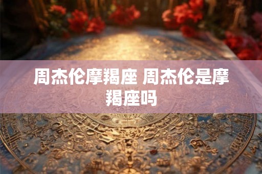 周杰伦摩羯座 周杰伦是摩羯座吗 周杰伦摩羯座 周杰伦是摩羯座吗