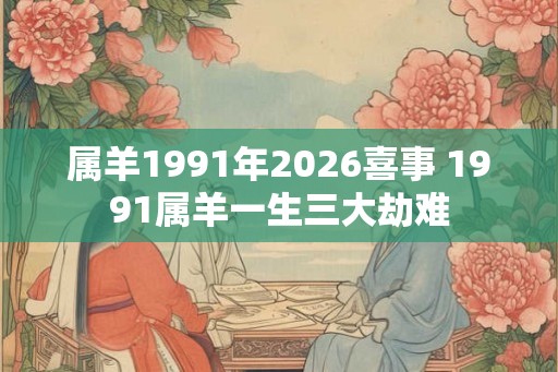 属羊1991年2026喜事 1991属羊一生三大劫难