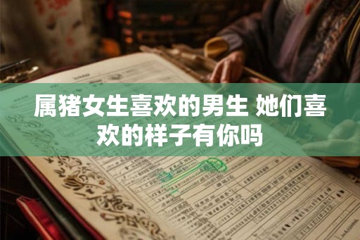 属猪女生喜欢的男生 她们喜欢的样子有你吗 属猪女生喜欢的男生 她们喜欢的样子有你吗