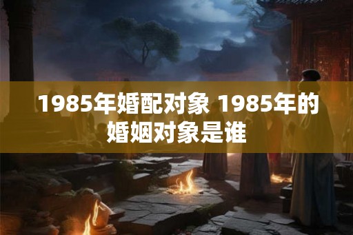 1985年婚配对象 1985年的婚姻对象是谁