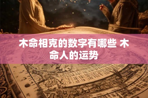 木命相克的数字有哪些 木命人的运势 木命相克的数字有哪些 木命人的运势