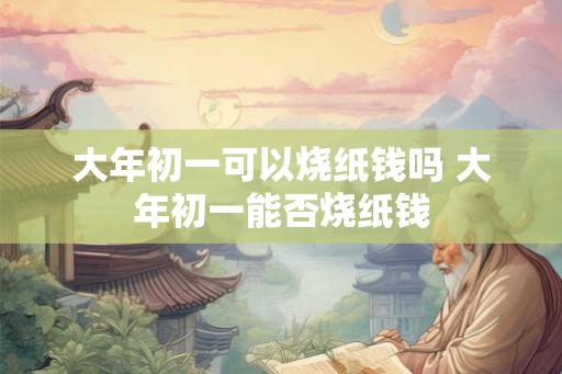 大年初一可以烧纸钱吗 大年初一能否烧纸钱