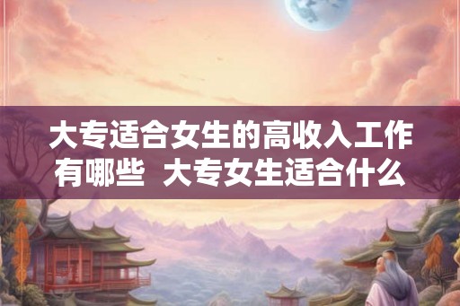 大专适合女生的高收入工作有哪些  大专女生适合什么工作