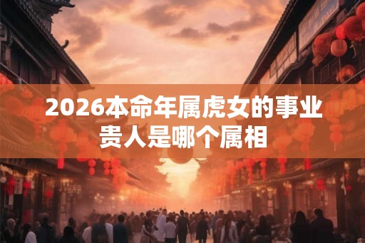 2026本命年属虎女的事业贵人是哪个属相 2026本命年属虎女的事业贵人是哪个属相