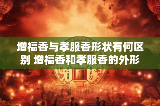 增福香与孝服香形状有何区别 增福香和孝服香的外形有何不同