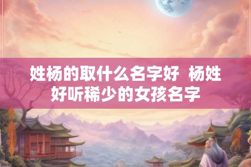 姓杨的取什么名字好 杨姓好听稀少的女孩名字 姓杨的取什么名字好 杨姓好听稀少的女孩名字