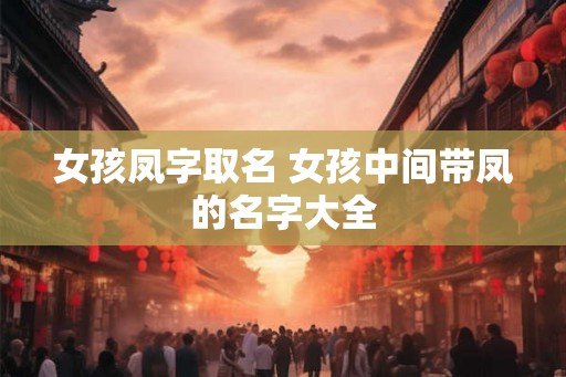 女孩凤字取名 女孩中间带凤的名字大全