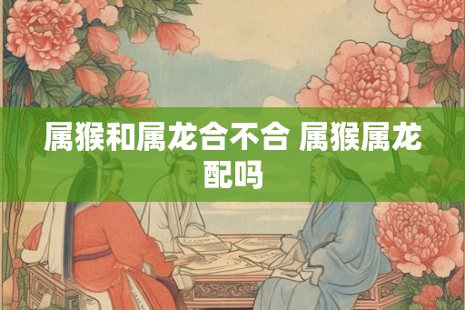 属猴和属龙合不合 属猴属龙配吗