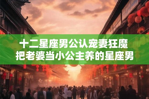 十二星座男公认宠妻狂魔 把老婆当小公主养的星座男