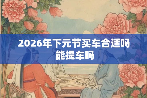 2026年下元节买车合适吗 能提车吗 2026年下元节买车合适吗 能提车吗