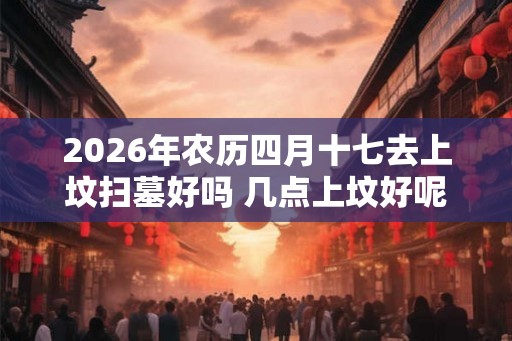 2026年农历四月十七去上坟扫墓好吗 几点上坟好呢
