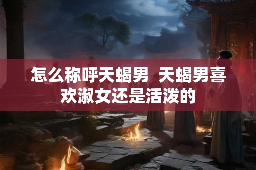 怎么称呼天蝎男  天蝎男喜欢淑女还是活泼的