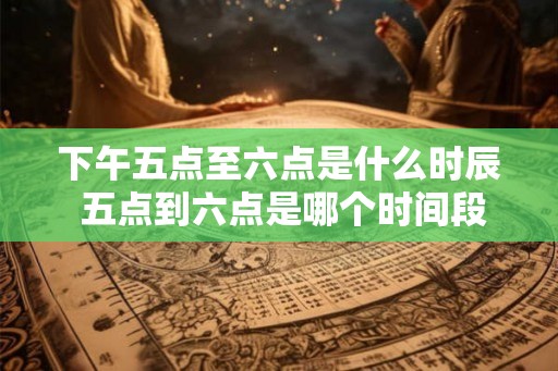 下午五点至六点是什么时辰 五点到六点是哪个时间段