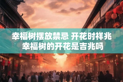 幸福树摆放禁忌 开花时祥兆 幸福树的开花是吉兆吗 幸福树摆放禁忌 开花时祥兆 幸福树的开花是吉兆吗