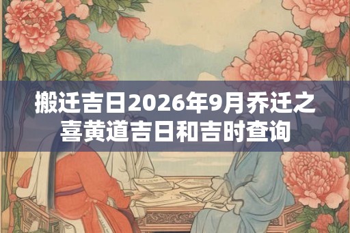 搬迁吉日2026年9月乔迁之喜黄道吉日和吉时查询