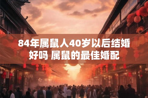 84年属鼠人40岁以后结婚好吗 属鼠的最佳婚配