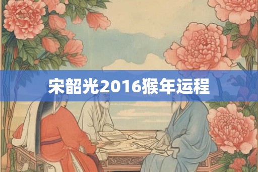 宋韶光2016猴年运程 宋韶光2016猴年运程