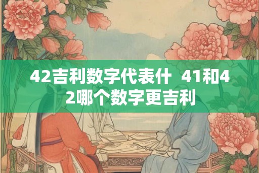 42吉利数字代表什  41和42哪个数字更吉利