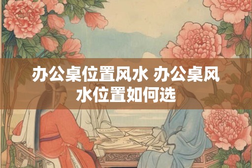 办公桌位置风水 办公桌风水位置如何选 办公桌位置风水 办公桌风水位置如何选