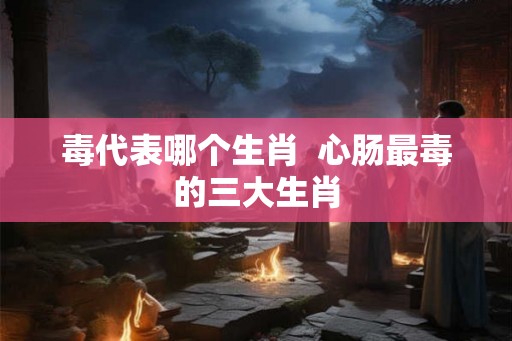 毒代表哪个生肖  心肠最毒的三大生肖