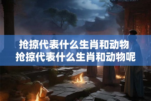抢掠代表什么生肖和动物 抢掠代表什么生肖和动物呢